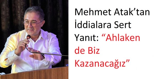 Mehmet Atak’tan İddialara Sert Yanıt “Ahlaken de Biz Kazanacağız”